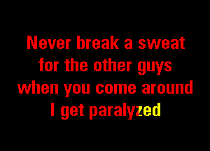 Never break a sweat
for the other guys

when you come around
I get paralyzed