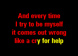 And every time
I try to be myself

it comes out wrong
like a cry for help