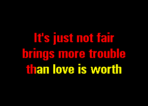 It's iust not fair

brings more trouble
than love is worth