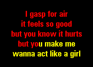 l gasp for air
it feels so good

but you know it hurts
but you make me
wanna act like a girl