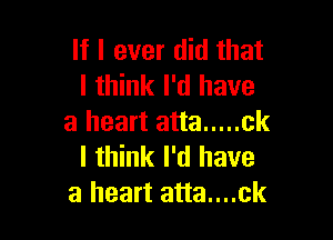 If I ever did that
I think I'd have

a heart atta ..... ck
I think I'd have
a heart atta....ck