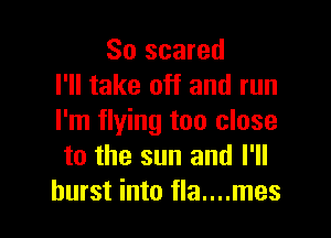 So scared
I'll take off and run

I'm flying too close
to the sun and I'll
burst into fla....mes