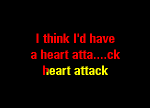 I think I'd have

a heart atta....ck
heart attack