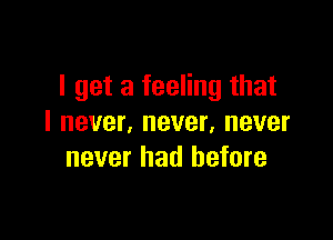 I get a feeling that

I never, never, never
never had before