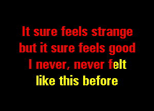 It sure feels strange
but it sure feels good

I never, never felt
like this before