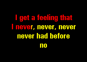 I get a feeling that
I never, never, never

never had before
no