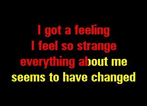 I got a feeling
I feel so strange

everything about me
seems to have changed
