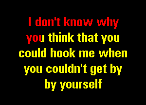 I don't know why
you think that you

could hook me when
you couldn't get by
by yourself