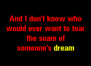 And I don't know who
would ever want to tear

the seam of
someone's dream
