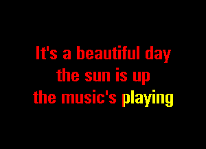 It's a beautiful day

the sun is up
the music's playing