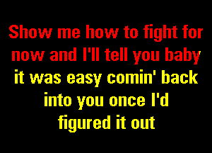 Show me how to fight for
now and I'll tell you baby
it was easy comin' back
into you once I'd
figured it out