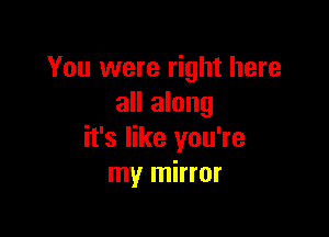 You were right here
all along

it's like you're
my mirror