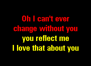 Oh I can't ever
change without you

you reflect me
I love that about you