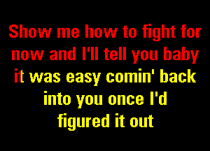 Show me how to fight for
now and I'll tell you baby
it was easy comin' back
into you once I'd
figured it out