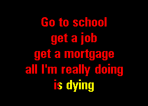 Go to school
get a job

get a mortgage
all I'm really doing
is dying