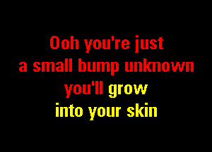 Ooh you're just
a small bump unknown

you'll grow
into your skin