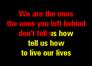 We are the ones
the ones you left behind

don't tell us how
tell us how
to live our lives