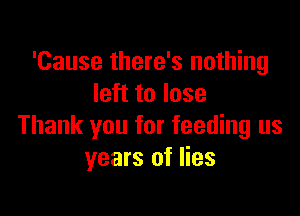'Cause there's nothing
left to lose

Thank you for feeding us
years of lies