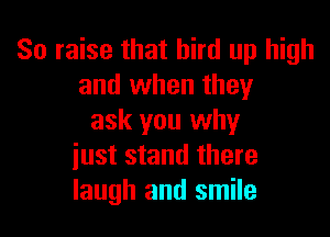 So raise that bird up high
and when they

ask you why
iust stand there
laugh and smile