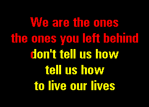 We are the ones
the ones you left behind

don't tell us how
tell us how
to live our lives