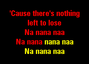 'Cause there's nothing
left to lose

Na nana naa
Na nana nana naa
Na nana naa