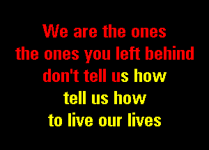 We are the ones
the ones you left behind

don't tell us how
tell us how
to live our lives