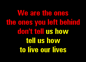 We are the ones
the ones you left behind

don't tell us how
tell us how
to live our lives