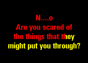 N....o
Are you scared of

the things that they
might put you through?