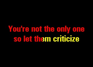 You're not the only one

so let them criticize