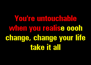 You're untouchable
when you realise oooh

change, change your life
take it all