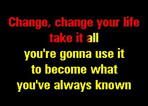 Change, change your life
take it all
you're gonna use it
to become what
you've always known