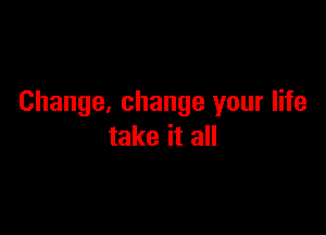 Change. change your life

take it all