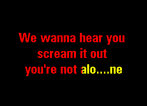 We wanna hear you

scream it out
you're not alo....ne