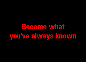 Become what

you've always known