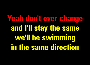 Yeah don't ever change
and I'll stay the same
we'll be swimming
in the same direction