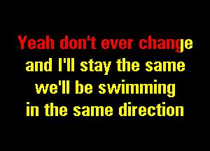 Yeah don't ever change
and I'll stay the same
we'll be swimming
in the same direction