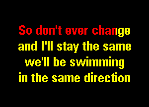 So don't ever change
and I'll stay the same
we'll be swimming
in the same direction