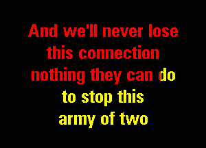 And we'll never lose
this connection

nothing they can do
to stop this
army of two