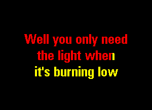 Well you only need

the light when
it's burning low