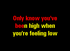 Only know you've

been high when
you're feeling low