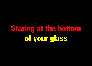 Staring at the bottom

of your glass
