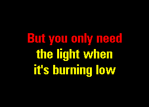 But you only need

the light when
it's burning low