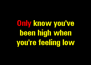 Only know you've

been high when
you're feeling low