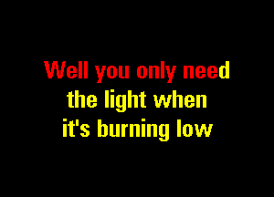 Well you only need

the light when
it's burning low