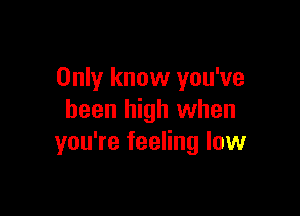 Only know you've

been high when
you're feeling low