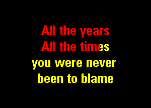 All the years
All the times

you were never
been to blame