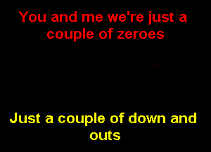 You and me we're just a
couple of zeroes

Just a couple of down and
outs