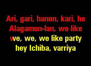 Ari, gari, hanon, kari, he
Alagamun-lan, we like
we, we, we like party

hey lchiha, varriya