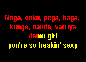 Noga. onku, pega, haga.
kunge, nande, varriya

damn girl
you're so freakin' sexy
