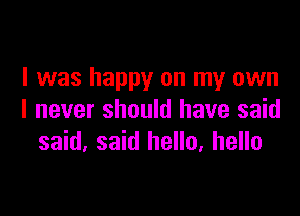 I was happy on my own

I never should have said
said, said hello, hello